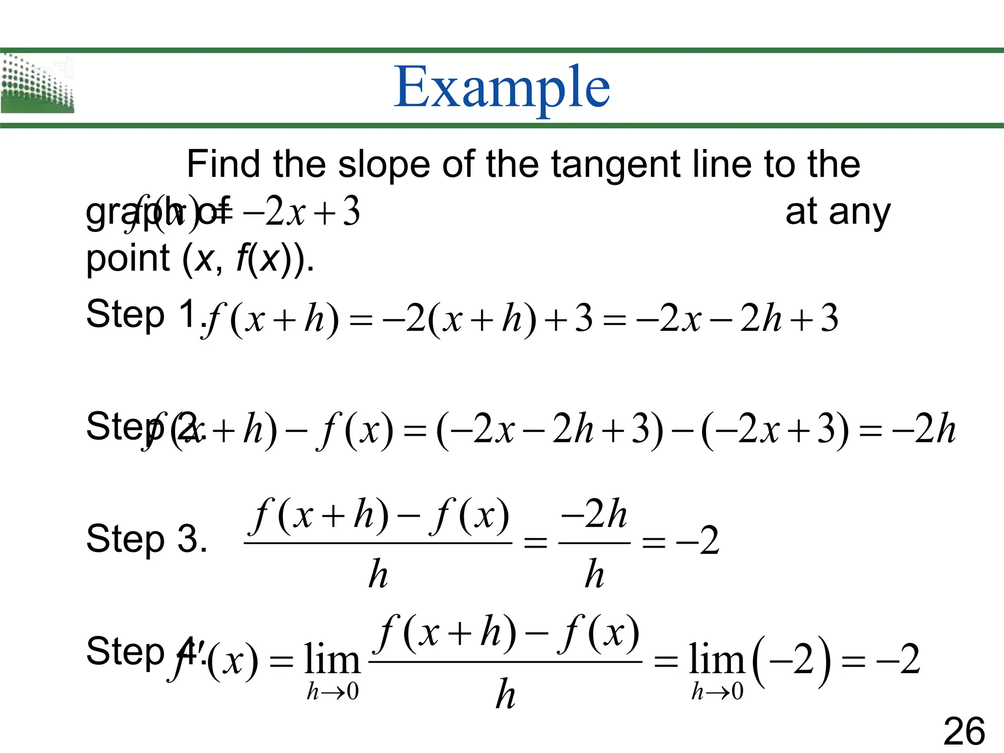 26
Example
Find the slope of the tangent line to the
graph of at any
point (x, f(x)).
Step 1.
Step 2.
Step 3.
Step 4.
( ) 2( ) 3 2 2 3
f x h x h x h
        
( ) ( ) 2
2
f x h f x h
h h
  
  
( ) 2 3
f x x
  
( ) ( ) ( 2 2 3) ( 2 3) 2
f x h f x x h x h
          
 
0 0
( ) ( )
( ) lim lim 2 2
h h
f x h f x
f x
h
 
 
     
 