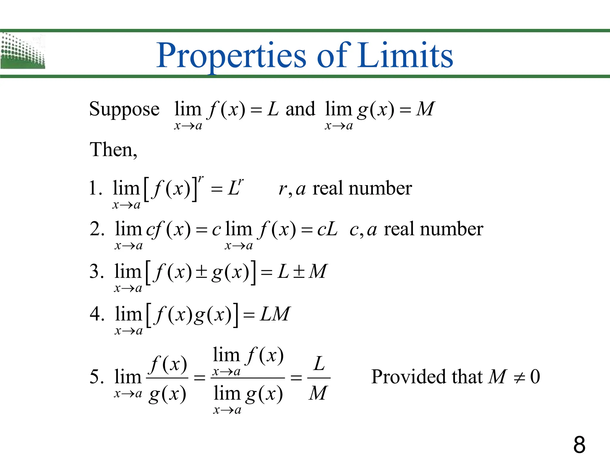 8
Properties of Limits
 
 
 
Suppose lim ( ) and lim ( )
Then,
1. lim ( ) , real number
2. lim ( ) lim ( ) , real number
3. lim ( ) ( )
4. lim ( ) ( )
lim ( )
( )
5. lim
( ) lim
x a x a
r r
x a
x a x a
x a
x a
x a
x a
f x L g x M
f x L r a
cf x c f x cL c a
f x g x L M
f x g x LM
f x
f x
g x
 

 




 

 
  

 Provided that 0
( )
x a
L
M
g x M

 
 