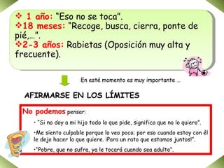 1 año:  “Eso no se toca”. 18 meses:  “Recoge, busca, cierra, ponte de pié,…”. 2-3 años:  Rabietas (Oposición muy alta y frecuente). AFIRMARSE EN LOS LÍMITES En esté momento es muy importante … No podemos  pensar: “ Si no doy a mi hijo todo lo que pide, significa que no lo quiero”. Me siento culpable porque lo veo poco; por eso cuando estoy con él le dejo hacer lo que quiere. ¡Para un rato que estamos juntos!”. “ Pobre, que no sufra, ya le tocará cuando sea adulto”. 