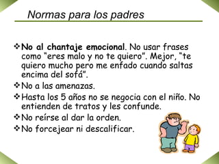 Normas para los padres No al chantaje emocional . No usar frases como “eres malo y no te quiero”. Mejor, “te quiero mucho pero me enfado cuando saltas encima del sofá”. No a las amenazas. Hasta los 5 años no se negocia con el niño. No entienden de tratos y les confunde. No reírse al dar la orden. No forcejear ni descalificar. 