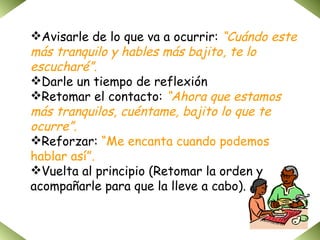 Avisarle de lo que va a ocurrir:  “Cuándo este más tranquilo y hables más bajito, te lo escucharé”. Darle un tiempo de reflexión Retomar el contacto:  “Ahora que estamos más tranquilos, cuéntame, bajito lo que te ocurre”. Reforzar:  “Me encanta cuando podemos hablar así”. Vuelta al principio (Retomar la orden y acompañarle para que la lleve a cabo). 