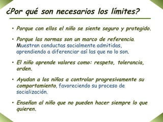 ¿Por qué son necesarios los límites? Porque con ellos el niño se siente seguro y protegido . Porque las normas son un marco de referencia .  M uestran conductas socialmente admitidas, aprendiendo a diferenciar así las que no lo son .  El niño aprende valores como: respeto, tolerancia, orden . Ayudan a los niños a controlar progresivamente su comportamiento , favoreciendo su proceso de socialización. Enseñan al niño que no pueden hacer siempre lo que quieren .   