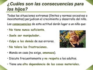 ¿Cuáles son las consecuencias para los hijos? Todas las situaciones extremas (límites y normas excesivas o inexistentes) perjudican el crecimiento y desarrollo del niño. Las  consecuencias  de esta actitud darán lugar a un niño que: No tiene nunca suficiente . Suele ser manipulador .   Culpa a los demás  de sus errores. No tolera las frustraciones . Manda en casa (no exige,   amenaza ). Discute frecuentemente y  no respeta  a los adultos. Tiene una  alta dependencia de las cosas materiales . 