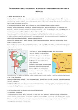 LÍMITES Y PROBLEMAS TERRITORIALES Y POSIBILIDADES PARA EL DESARROLLO EN ZONA DE
                                                             FRONTERA


1. LÍMITES TERRITORIALES DEL PERU
Las actuales fronteras del Perú, son producto de un proceso de consolidación de muchos años, que se inicia en 1821, tomando
como base el Uti possidetis de 1810 y se termina consolidando durante el siglo XX. Sin embargo, no son ajenos a la consolidación de
esas fronteras los Estados del Antiguo Perú.
El territorio del virreinato del Perú de 1810, es el mismo que sirvió de base para formar la República del Perú.
No fueron ajenos a este proceso de consolidación, los esfuerzos diplomáticos de la cancillería peruana que en algunos casos
fracasaron y derivaron en conflictos armados, tomando protagonismo las Fuerzas armadas del Perú. Hasta el siglo XIX, tuvieron un
importante protagonismo el Ejército del Perú, la Marina de Guerra del Perú y la
Policía Nacional del Perú en dichos conflictos, mientras que en los del siglo XX, lo hizo también la Fuerza Aérea del Perú.
El Perú, lamentablemente sufrió mutilaciones por la política expansionista de nuestros vecinos países, por la mala gestión de
nuestros gobernantes que descuidaron y descuidan nuestras fronteras.
Historia de los límites del Perú: El imperio incaico en el aspecto de desarrollo territorial abarco casi todo la costa del océano
Pacífico de la América del Sur.
Con la llegada de los españoles y la conquista del Imperio Inca y hasta el siglo XVIII, en la América española existieron dos grandes
divisiones administrativa
Mapa sudamericano de 1750
                                                En 1879 el Perú pierde Tarapacá y Bolivia gran parte de su territorio
                                                Después se dan los tratados de límites
                                               territoriales en los que se nuestro territorio
                                               sufrió mutilaciones por nuestros vecinos por
                                               la negociación de nuestros gobernantes.
                                               2. LAS FRONTERAS
                                               La frontera es una franja del territorio situada
                                               en torno a los límites internacionales. Este
                                               término se refiere a una región o franja,
                                               mientras que el término límite está ligado a
                                               una concepción imaginaria.
Los Estados tienen una característica esencial: la soberanía, esto es, la facultad de implantar y ejercer su autoridad de la manera en
la que lo crean conveniente.
Las fronteras se establecen mediante la firma de un tratado liberal, utilizando líneas naturales y artificiales, dados porcoordenadas.
2.1. Clases de Fronteras:
2.1.1. Fronteras Naturales: es aquella que separan un territorio mediante un accidente geográfico, por ejemplo ríos, valles, lagos,
montañas, etc. EL lago Titicaca es una frontera natural.


2.1.2. Fronteras Artificiales: son demarcaciones construidas por el hombre
2.2. Clasificación Geopolítica:
2.2.1. Fronteras vivas o activas: Muchas poblaciones que viven en las zonas de frontera, ante el alto costo de los alimentos de
primera necesidad, la falta de centros educativos, la inexistencia de postas médicas, la carencia de fluido eléctrico y otros servicios
básicos, se movilizan hacia los países vecinos para satisfacer sus necesidades. Esto ocurre especialmente en las comunidades
nativas que están asentadas en la zona de selva.
 