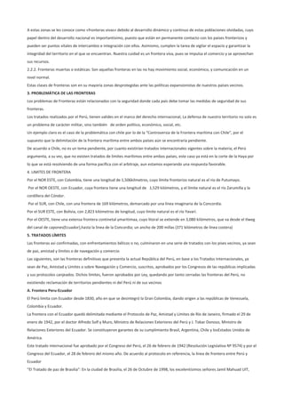 A estas zonas se les conoce como «fronteras vivas» debido al desarrollo dinámico y continuo de estas poblaciones olvidadas, cuyo
papel dentro del desarrollo nacional es importantísimo, puesto que están en permanente contacto con los países fronterizos y
pueden ser puntos vitales de intercambio e integración con ellos. Asimismo, cumplen la tarea de vigilar el espacio y garantizar la
integridad del territorio en el que se encuentran. Nuestra cuidad es un frontera viva, pues se impulsa el comercio y se aprovechan
sus recursos.
2.2.2. Fronteras muertas o estáticas: Son aquellas fronteras en las no hay movimiento social, económico, y comunicación en un
nivel normal.
Estas clases de fronteras son en su mayoría zonas desprotegidas ante las políticas expansionistas de nuestros países vecinos.
3. PROBLEMÁTICA DE LAS FRONTERAS
Los problemas de Fronteras están relacionados con la seguridad donde cada país debe tomar las medidas de seguridad de sus
fronteras.
Los tratados realizados por el Perú, tienen valides en el marco del derecho internacional, La defensa de nuestro territorio no solo es
un problema de carácter militar, sino también de orden político, económico, social, etc.
Un ejemplo claro es el caso de la problemática con chile por lo de la “Controversia de la Frontera marítima con Chile”, por el
supuesto que la delimitación de la frontera marítima entre ambos países aún se encontraría pendiente.
De acuerdo a Chile, no es un tema pendiente, por cuanto existirían tratados internacionales vigentes sobre la materia; el Perú
argumenta, a su vez, que no existen tratados de límites marítimos entre ambos países, este caso ya está en la corte de la Haya por
lo que se está resolviendo de una forma pacífica con el arbitraje, aun estamos esperando una respuesta favorable.
4. LIMITES DE FRONTERA
Por el NOR ESTE, con Colombia, tiene una longitud de 1,506kilmetros, cuyo límite fronterizo natural es el rio de Putumayo.
Por el NOR OESTE, con Ecuador, cuya frontera tiene una longitud de 1,529 kilómetros, y el límite natural es el río Zarumilla y la
cordillera del Cóndor.
Por el SUR, con Chile, con una frontera de 169 kilómetros, demarcado por una línea imaginaria de la Concordia.
Por el SUR ESTE, con Bolivia, con 2,823 kilómetros de longitud, cuyo límite natural es el río Yavarí.
Por el OESTE, tiene una extensa frontera continetal ymaritimaa, cuyo litoral se extiende en 3,080 kilómetros, que va desde el tlweg
del canal de capones(Ecuador),hasta la linea de la Concordia; un ancho de 200 millas (371 kilómetros de línea costera)
5. TRATADOS LÍMITES
Las fronteras así confirmadas, con enfrentamientos bélicos o no, culminaron en una serie de tratados con los pises vecinos, ya sean
de paz, amistad y límites o de navegación y comercio
Las siguientes, son las fronteras definitivas que presenta la actual República del Perú, en base a los Tratados Internacionales, ya
sean de Paz, Amistad y Límites o sobre Navegación y Comercio, suscritos, aprobados por los Congresos de las repúblicas implicadas
y sus protocolos canjeados. Dichos límites, fueron aprobados por Ley, quedando por tanto cerradas las fronteras del Perú, no
existiendo reclamación de territorios pendientes ni del Perú ni de sus vecinos
A. Frontera Peru-Ecuador
El Perú limita con Ecuador desde 1830, año en que se desintegró la Gran Colombia, dando origen a las repúblicas de Venezuela,
Colombia y Ecuador.
La frontera con el Ecuador quedó delimitada mediante el Protocolo de Paz, Amistad y Límites de Río de Janeiro, firmado el 29 de
enero de 1942, por el doctor Alfredo Solf y Muro, Ministro de Relaciones Exteriores del Perú y J. Tobar Donoso, Ministro de
Relaciones Exteriores del Ecuador. Se constituyeron garantes de su cumplimiento Brasil, Argentina, Chile y losEstados Unidos de
América.
Este tratado internacional fue aprobado por el Congreso del Perú, el 26 de febrero de 1942 (Resolución Legislativa Nº 9574) y por el
Congreso del Ecuador, el 28 de febrero del mismo año. De acuerdo al protocolo en referencia, la línea de frontera entre Perú y
Ecuador
“El Tratado de paz de Brasilia”: En la ciudad de Brasilia, el 26 de Octubre de 1998, los excelentísimos señores Jamil Mahuad UIT,
 