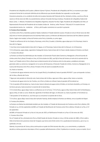 Presidente de la República del Ecuador y Alberto Fujimori Fujimori, Presidente de la República del Perú, se reunieron para dejar
constancia formal de la conclusión definitiva de las diferencias que durante décadas han separado a sus dos países.
Estuvieron presentes, en su condición de Jefes de los países Garantes del Protocolo de Paz, Amistad y Límites, suscrito en Río de
Janeiro el 29 de enero de 1942, los excelentísimos señores Fernando Henrique Cardoso, Presidente de la República Federal del
Brasil, Carlos S. Menem, Presidente de la República Argentina, Eduardo Frei Ruiz-Tagle, Presidente de la República de Chile y el
Representante Personal del Presidente de los Estados Unidos de América, señor Thomas F. McLarty III. En ocasión de este
trascendental evento, los residentes      el Perú y del Ecuador convinieron en suscribir la presente
B. Frontera Perú-Colombia
Los límites entre Perú y Colombia quedaron fijados mediante el Tratado Salomón-Lozano, firmado en Lima el 24 de marzo de 1922
[16] entre el ministro plenipotenciario de Colombia Pablo Lozano y el Ministro de Relaciones Exteriones del Perú Alberto Salomón
Osorio. Según este tratado, la línea de frontera entre Perú y Colombia, es como sigue:
 Desde la confluencia de los ríos Güepí y Putumayo, entre Perú, Ecuador y Colombia, aguas abajo por el río Putumayo, hasta la
boca del río Yaguas;
 Una línea recta trazada desde la boca del río Yaguas, en el Putumayo, hasta la boca del río Atacuari, en el Amazonas;
 El río Amazonas, aguas abajo, siguiendo el talweg del mismo, hasta la boca del río Yavarí, donde empieza la frontera con Brasil.
C. Frontera Perú-Brasil
La frontera con Brasil fue delimitada por dos tratados: la Convención Fluvial sobre Comercio y Navegación y Parcial Acuerdo de
Límites entre Perú y Brasil, firmado en Lima, el 23 de octubre de 1851, que fijó la línea de frontera al norte de la naciente del río
Yavarí; y el Tratado entre el Perú y Brasil para la determinación de las fronteras entre los dos países y establecer principios
generales sobre su comercio y navegación en la cuenca del Amazonas y Protocolo Tratado de Límites, Comercio y Navegación en la
Cuenca del Amazonas entre Perú y Brasil, firmado en Río de Janeiro (ciudad)|Río de este
río, hasta su naciente;
 La divisoria de aguas existente entre los ríos Ucayali (Perú) y Yurúa(Brasil), hasta el paralelo 9º24'36" S, que corresponde a la boca
del río Breu, afluente del Yurúa.
 Sigue por este paralelo en dirección este, hasta la boca del río Breu; sigue por el Breu, aguas arriba, hasta su naciente.
 La divisoria de aguas entre los ríos Torolluc, en el Perú y Embira en el Brasil, hasta el paralelo 10º de latitud sur;
 Por el paralelo 10º de latitud sur, hacia el este, hasta la divisoria de aguas entre el Embira, en territorio brasileño, y el Curanja, en
territorio peruano, hasta encontrar la naciente del río Santa Rosa.
 El río Santa Rosa, aguas abajo, hasta su confluencia con el río Purús;  El río Purús, aguas arriba, hasta la boca del río Shamboyacu,
aguas arriba, en todo su curso. Desde allí, siguiendo el meridiano del lugar, en dirección sur, hasta el paralelo 11º de latitud sur;
 Del paralelo 11º de latitud sur, una línea que va a encontrar la naciente del río Acre;
 El río Acre, aguas abajo, hasta la boca del riachuelo Yaverija, donde empieza la frontera con Bolivia, cerca al pueblo de Iñapari.
D. Frontera Perú-Bolivia
La frontera con Bolivia fue delimitada también por dos tratados: el Tratado de Demarcación de Fronteras entre Perú y Bolivia, [19]
firmado en La, el 23 de septiembre de1902 y el Tratado de Rectificación de Fronteras entre Perú y Bolivia, firmado en La Paz, el 17
de septiembre
de1909; el Protocolo firmado en La Paz el 2 de junio de 1925 y el Ratificatorio firmado en La Paz el 15 de enero de 1932.
E. Frontera Perú-Chile
Por el Tratado de Paz y Amistad entre Perú y Chile(Tratado de Ancón), firmado en Lima, el 20 de octubre de 1883, el Perú cedió a
Chile el territorio de la provincia Litoral de Tarapacá, que tenía como límite norte el río y quebrada de Camarones y, por el sur, la
quebrada y río Loa.
Además, las provincias de Tacna y Arica continuarían en poder de Chile durante diez años, y a su vencimiento, un plebiscito
decidiría si dichas provincias retornaban al Perú o pasaban definitivamente a Chile. El plebiscito en mención, nunca se realizó. Por el
 
