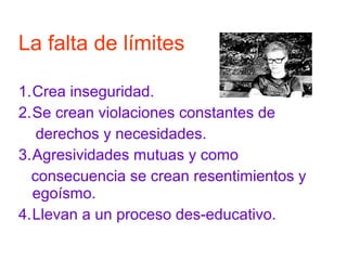 1.Crea inseguridad.
2.Se crean violaciones constantes de
derechos y necesidades.
3.Agresividades mutuas y como
consecuencia se crean resentimientos y
egoísmo.
4.Llevan a un proceso des-educativo.
La falta de límites
 