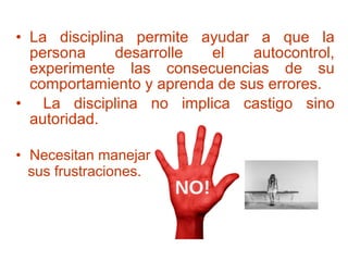 • La disciplina permite ayudar a que la
persona desarrolle el autocontrol,
experimente las consecuencias de su
comportamiento y aprenda de sus errores.
• La disciplina no implica castigo sino
autoridad.
• Necesitan manejar
sus frustraciones.
 