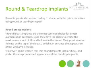 Round & Teardrop implants
Breast implants also vary according to shape, with the primary choices
being round or teardrop shaped.
Round breast implants
•Round breast implants are the most common choice for breast
augmentation surgeries, since they have the ability to create the
maximum amount of lift and fullness in the breast. They provide more
fullness on the top of the breast, which can enhance the appearance
of the woman’s cleavage.
•However, some women feel that round implants look artificial, and
prefer the less pronounced appearance of the teardrop implants.
 