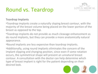 Round vs. Teardrop
Teardrop Implants
•Teardrop implants create a naturally sloping breast contour, with the
majority of the breast volume being placed on the lower portion of the
breast as opposed to the top.
•Teardrop implants do not provide as much cleavage enhancement as
do round implants, but they can provide a more anatomically natural
appearance.
•Round implants are less expensive than teardrop implants.
•Additionally, using round implants eliminates the concern of the
implant slipping and changing position, since even if some rotation
occurs, the symmetrical shape will prevent an unnatural breast
contour. A consultation with the doctor can help determine which
type of breast implant is right for the patient depending on their
desired look.
 