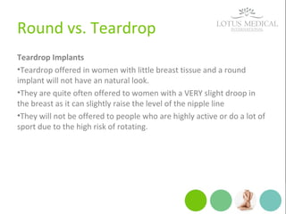 Round vs. Teardrop
Teardrop Implants
•Teardrop offered in women with little breast tissue and a round
implant will not have an natural look.
•They are quite often offered to women with a VERY slight droop in
the breast as it can slightly raise the level of the nipple line
•They will not be offered to people who are highly active or do a lot of
sport due to the high risk of rotating.
 