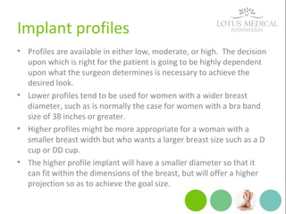 Implant profiles
• Profiles are available in either low, moderate, or high. The decision
upon which is right for the patient is going to be highly dependent
upon what the surgeon determines is necessary to achieve the
desired look.
• Lower profiles tend to be used for women with a wider breast
diameter, such as is normally the case for women with a bra band
size of 38 inches or greater.
• Higher profiles might be more appropriate for a woman with a
smaller breast width but who wants a larger breast size such as a D
cup or DD cup.
• The higher profile implant will have a smaller diameter so that it
can fit within the dimensions of the breast, but will offer a higher
projection so as to achieve the goal size.
 