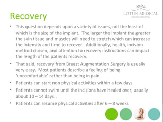 Recovery
• This question depends upon a variety of issues, not the least of
which is the size of the implant. The larger the implant the greater
the skin tissue and muscles will need to stretch which can increase
the intensity and time to recover. Additionally, health, incision
method chosen, and attention to recovery instructions can impact
the length of the patients recovery.
• That said, recovery from Breast Augmentation Surgery is usually
very easy. Most patients describe a feeling of being
‘uncomfortable’ rather than being in pain.
• Patients can start non physical activities within a few days.
• Patients cannot swim until the incisions have healed over, usually
about 10 – 14 days..
• Patients can resume physical activities after 6 – 8 weeks
 