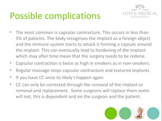 Possible complications
• The most common is capsular contracture. This occurs in less than
5% of patients. The body recognises the implant as a foreign object
and the immune system starts to attack it forming a capsule around
the implant. This can eventually lead to hardening of the Implant
which may after time mean that the surgery needs to be redone.
• Capsular contraction is twice as high in smokers as in non-smokers.
• Regular massage stops capsular contracture and textured implants
• If you have CC once its likely t happen again
• CC can only be corrected through the removal of the implant or
removal and replacement. Some surgeons will replace them some
will not, this is dependent and on the surgeon and the patient.
 