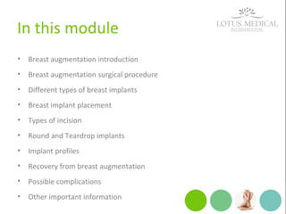 In this module
• Breast augmentation introduction
• Breast augmentation surgical procedure
• Different types of breast implants
• Breast implant placement
• Types of incision
• Round and Teardrop implants
• Implant profiles
• Recovery from breast augmentation
• Possible complications
• Other important information
 