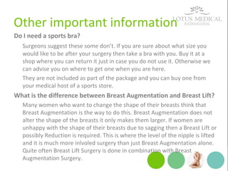 Other important information
Do I need a sports bra?
Surgeons suggest these some don’t. If you are sure about what size you
would like to be after your surgery then take a bra with you. Buy it at a
shop where you can return it just in case you do not use it. Otherwise we
can advise you on where to get one when you are here.
They are not included as part of the package and you can buy one from
your medical host of a sports store.
What is the difference between Breast Augmentation and Breast Lift?
Many women who want to change the shape of their breasts think that
Breast Augmentation is the way to do this. Breast Augmentation does not
alter the shape of the breasts it only makes them larger. If women are
unhappy with the shape of their breasts due to sagging then a Breast Lift or
possibly Reduction is required. This is where the level of the nipple is lifted
and it is much more inlvoled surgery than just Breast Augmentation alone.
Quite often Breast Lift Surgery is done in combination with Breast
Augmentation Surgery.
 