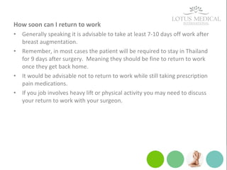 How soon can I return to work
• Generally speaking it is advisable to take at least 7-10 days off work after
breast augmentation.
• Remember, in most cases the patient will be required to stay in Thailand
for 9 days after surgery. Meaning they should be fine to return to work
once they get back home.
• It would be advisable not to return to work while still taking prescription
pain medications.
• If you job involves heavy lift or physical activity you may need to discuss
your return to work with your surgeon.
 