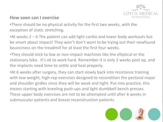 How soon can I exercise
•There should be no physical activity for the first two weeks, with the
exception of static stretching.
•At weeks 2 – 6 The patient can add light cardio and lower body workouts but
be smart about impact! They won’t don’t want to be trying out their newfound
bounciness on the treadmill for at least the first four weeks.
•They should stick to low or non-impact machines like the elliptical or the
stationary bike. It’s ok to work hard. Remember it is only 2 weeks post op, and
the implants need time to settle and heal properly.
•At 6 weeks after surgery, they can start slowly back into resistance training
with low-weight, high-rep exercises designed to recondition the pectoral major
and shoulder girdles since they will be weak and tight. Put into practice, this
means starting with kneeling push-ups and light dumbbell bench presses.
These upper body exercises are not to be attempted until after 6 weeks in
submuscular patients and breast reconstruction patients.
 