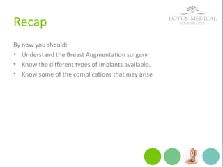 Recap
By now you should:
• Understand the Breast Augmentation surgery
• Know the different types of implants available.
• Know some of the complications that may arise
 