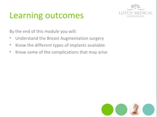 Learning outcomes
By the end of this module you will:
• Understand the Breast Augmentation surgery
• Know the different types of implants available.
• Know some of the complications that may arise
 