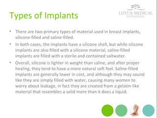 Types of Implants
• There are two primary types of material used in breast implants,
silicone-filled and saline-filled.
• In both cases, the implants have a silicone shell, but while silicone
implants are also filled with a silicone material, saline-filled
implants are filled with a sterile and contained saltwater.
• Overall, silicone is lighter in weight than saline, and after proper
healing, they tend to have a more natural soft feel. Saline-filled
implants are generally lower in cost, and although they may sound
like they are simply filled with water, causing many women to
worry about leakage, in fact they are created from a gelatin-like
material that resembles a solid more than it does a liquid.
 