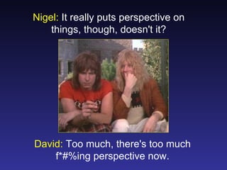 Nigel: It really puts perspective on
    things, though, doesn't it?




David: Too much, there's too much
    f*#%ing perspective now.
 