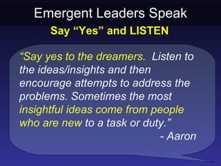 Emergent Leaders Speak
      Say “Yes” and LISTEN

“Say yes to the dreamers. Listen to
the ideas/insights and then
encourage attempts to address the
problems. Sometimes the most
insightful ideas come from people
who are new to a task or duty.”
                             - Aaron
 