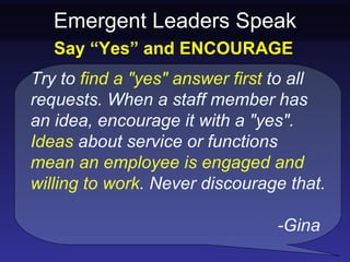 Emergent Leaders Speak
   Say “Yes” and ENCOURAGE
Try to find a "yes" answer first to all
requests. When a staff member has
an idea, encourage it with a "yes".
Ideas about service or functions
mean an employee is engaged and
willing to work. Never discourage that.

                                -Gina
 