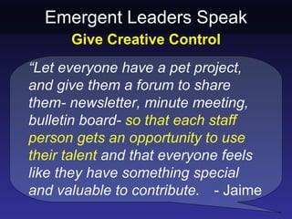 Emergent Leaders Speak
      Give Creative Control
“Let everyone have a pet project,
and give them a forum to share
them- newsletter, minute meeting,
bulletin board- so that each staff
person gets an opportunity to use
their talent and that everyone feels
like they have something special
and valuable to contribute. - Jaime
 