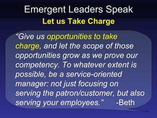 Emergent Leaders Speak
       Let us Take Charge
“Give us opportunities to take
charge, and let the scope of those
opportunities grow as we prove our
competency. To whatever extent is
possible, be a service-oriented
manager: not just focusing on
serving the patron/customer, but also
serving your employees.”      -Beth
 