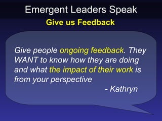 Emergent Leaders Speak
        Give us Feedback


Give people ongoing feedback. They
WANT to know how they are doing
and what the impact of their work is
from your perspective.
                         - Kathryn
 