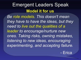 Emergent Leaders Speak
            Model it for us
Be role models. This doesn't mean
they have to have the ideas, but they
need to live out the qualities of a
leader to encourage/nurture new
ones. Taking risks, owning mistakes,
listening to new ideas, encouraging
experimenting, and accepting failure..
                              - Erica
 