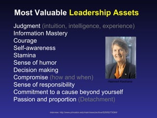 Most Valuable Leadership Assets
Judgment (intuition, intelligence, experience)
Information Mastery
Courage
Self-awareness
Stamina
Sense of humor
Decision making
Compromise (how and when)
                                    -Nannerl Keohane
Sense of responsibility
Commitment to a cause beyond yourself
Passion and proportion (Detachment)
               interview: http://www.princeton.edu/main/news/archive/S29/92/73G64/
 