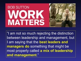 ”I am not so much rejecting the distinction
between leadership and management, but
I am saying that the best leaders and
managers do something that might be
most properly called a mix of leadership
and management.”
 