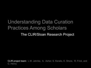 Understanding Data Curation
Practices Among Scholars
            The CLIR/Sloan Research Project




CLIR project team: L.M. Jahnke, A. Asher, S. Keralis, E. Shore, R. Frick, and
C. Henry
 