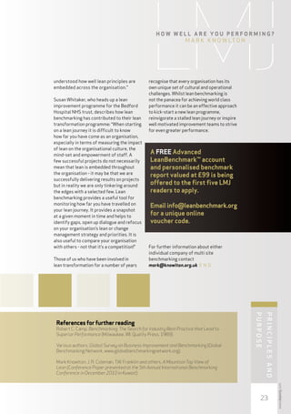 H ow w e ll ar e y ou p e rformi n g ?
                                                           M ark K nowlton




understood how well lean principles are       recognise that every organisation has its
embedded across the organisation.”            own unique set of cultural and operational
                                              challenges. Whilst lean benchmarking is
Susan Whitaker, who heads up a lean           not the panacea for achieving world class
improvement programme for the Bedford         performance it can be an effective approach
Hospital NHS trust, describes how lean        to kick-start a new lean programme,
benchmarking has contributed to their lean    reinvigorate a stalled lean journey or inspire
transformation programme: “When starting      well motivated improvement teams to strive
on a lean journey it is difficult to know     for even greater performance.
how far you have come as an organisation,
especially in terms of measuring the impact
of lean on the organisational culture, the
mind-set and empowerment of staff. A
                                               A FREE Advanced
few successful projects do not necessarily     LeanBenchmark™ account
mean that lean is embedded throughout          and personalised benchmark
the organisation - it may be that we are       report valued at £99 is being
successfully delivering results on projects
but in reality we are only tinkering around
                                               offered to the first five LMJ
the edges with a selected few. Lean            readers to apply.
benchmarking provides a useful tool for
monitoring how far you have travelled on       Email info@leanbenchmark.org
your lean journey. It provides a snapshot
at a given moment in time and helps to
                                               for a unique online
identify gaps, open up dialogue and refocus    voucher code.
on your organisation’s lean or change
management strategy and priorities. It is
also useful to compare your organisation
with others - not that it’s a competition!”   For further information about either
                                              individual company of multi site
Those of us who have been involved in         benchmarking contact
lean transformation for a number of years     mark@knowlton.org.uk E N D                                 P




 References for further reading
 Robert C. Camp, Benchmarking: The Search for Industry Best Practice that Lead to
 Superior Performance (Milwaukee, WI; Quality Press, 1989).

 Various authors, Global Survey on Business Improvement and Benchmarking (Global
                                                                                               purpose




 Benchmarking Network, www.globalbenchmarkingnetwork.org).
                                                                                                         rinciples




 Mark Knowlton, J. R. Coleman, T.W. Franklin and others, A Mountain Top View of
 Lean (Conference Paper presented at the 5th Annual International Benchmarking
 Conference in December 2010 in Kuwait).
                                                                                                         and

                                                                                                                     www.leanmj.com




                                                                                                   23
 