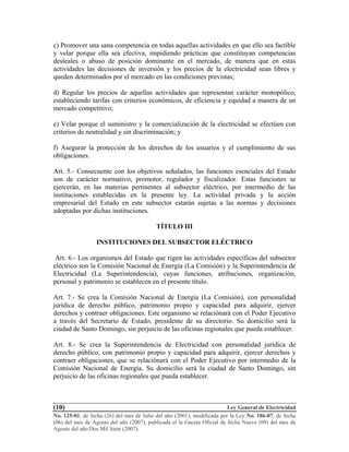 Ley General de Electricidad
No. 125-01, de fecha (26) del mes de Julio del año (2001), modificada por la Ley No. 186-07, de fecha
(06) del mes de Agosto del año (2007), publicada el la Gaceta Oficial de fecha Nueve (09) del mes de
Agosto del año Dos Mil Siete (2007).
(10)
c) Promover una sana competencia en todas aquellas actividades en que ello sea factible
y velar porque ella sea efectiva, impidiendo prácticas que constituyan competencias
desleales o abuso de posición dominante en el mercado, de manera que en estas
actividades las decisiones de inversión y los precios de la electricidad sean libres y
queden determinados por el mercado en las condiciones previstas;
d) Regular los precios de aquellas actividades que representan carácter monopólico,
estableciendo tarifas con criterios económicos, de eficiencia y equidad a manera de un
mercado competitivo;
e) Velar porque el suministro y la comercialización de la electricidad se efectúen con
criterios de neutralidad y sin discriminación; y
f) Asegurar la protección de los derechos de los usuarios y el cumplimiento de sus
obligaciones.
Art. 5.- Consecuente con los objetivos señalados, las funciones esenciales del Estado
son de carácter normativo, promotor, regulador y fiscalizador. Estas funciones se
ejercerán, en las materias pertinentes al subsector eléctrico, por intermedio de las
instituciones establecidas en la presente ley. La actividad privada y la acción
empresarial del Estado en este subsector estarán sujetas a las normas y decisiones
adoptadas por dichas instituciones.
TÍTULO III
INSTITUCIONES DEL SUBSECTOR ELÉCTRICO
Art. 6.- Los organismos del Estado que rigen las actividades específicas del subsector
eléctrico son la Comisión Nacional de Energía (La Comisión) y la Superintendencia de
Electricidad (La Superintendencia), cuyas funciones, atribuciones, organización,
personal y patrimonio se establecen en el presente título.
Art. 7.- Se crea la Comisión Nacional de Energía (La Comisión), con personalidad
jurídica de derecho público, patrimonio propio y capacidad para adquirir, ejercer
derechos y contraer obligaciones. Este organismo se relaciónará con el Poder Ejecutivo
a través del Secretario de Estado, presidente de su directorio. Su domicilio será la
ciudad de Santo Domingo, sin perjuicio de las oficinas regionales que pueda establecer.
Art. 8.- Se crea la Superintendencia de Electricidad con personalidad jurídica de
derecho público, con patrimonio propio y capacidad para adquirir, ejercer derechos y
contraer obligaciones, que se relaciónará con el Poder Ejecutivo por intermedio de la
Comisión Nacional de Energía. Su domicilio será la ciudad de Santo Domingo, sin
perjuicio de las oficinas regionales que pueda establecer.
 