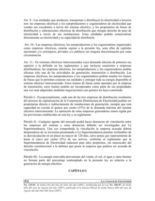 Ley General de Electricidad
No. 125-01, de fecha (26) del mes de Julio del año (2001), modificada por la Ley No. 186-07, de fecha
(06) del mes de Agosto del año (2007), publicada el la Gaceta Oficial de fecha Nueve (09) del mes de
Agosto del año Dos Mil Siete (2007).
(11)
Art. 9.- Las entidades que producen, transportan o distribuyen la electricidad a terceros
son: las empresas eléctricas y los autoproductores y cogeneradores de electricidad que
venden sus excedentes a través del sistema eléctrico, y los propietarios de líneas de
distribución y subestaciones eléctricas de distribución que otorgan derecho de paso de
electricidad a través de sus instalaciones. Estas entidades podrán comercializar
directamente su electricidad y su capacidad de distribuirla.
Art. 10.- Las empresas eléctricas, los autoproductores y los cogeneradores organizados
como empresas eléctricas, estarán sujetas a la presente ley, sean ellas de capitales
nacionales y/o extranjeros, privados y/o públicos sin ninguna discriminación por estas
circunstancias.
Art. 11.- En sistemas eléctricos interconectados cuya demanda máxima de potencia sea
superior a la definida en los reglamentos y que incluyan suministro a empresas
distribuidoras, las empresas eléctricas, los autoproductores y los cogeneradores podrán
efectuar sólo una de las actividades de generación, transmisión o distribución. Las
empresas eléctricas, los autoproductores y los cogeneradores podrán instalar los tramos
de líneas que le permitan conectar sus unidades y entregar toda su energía disponible al
sistema eléctrico interconectado. Estos tramos de líneas serán operados por la empresa
de transmisión; estos tramos podrán ser incorporados como parte de sus propiedades
una vez sean adquiridos mediante negociaciones con quienes los haya construido.
Párrafo I.- Excepcionalmente, cada una de las tres empresas de distribución resultantes
del proceso de capitalización de la Corporación Dominicana de Electricidad podrán ser
propietarias directa o indirectamente de instalaciones de generación, siempre que esta
capacidad no exceda el quince por ciento (15%) de la demanda máxima del sistema
eléctrico interconectado. La operación de estas empresas generadoras estará regida por
las previsiones establecidas en esta ley y su reglamento.
Párrafo II.- Cualquier agente del mercado podrá hacer denuncias de vinculación entre
las empresas del sistema y estas denuncias deberán ser investigadas por La
Superintendencia. Una vez comprobada la vinculación la empresa acusada deberá
desprenderse de su inversión presentando a La Superintendencia pruebas irrefutables de
su desvinculación en un plazo no mayor de 120 días, salvo penas que representarían de
hasta el cinco por ciento (5%) de sus activos, conforme al reglamento que la
Superintendencia de Electricidad redactará para tales propósitos, sin menoscabo del
derecho constitucional a la defensa que posee la empresa que pudiera ser acusada de
vinculación.
Párrafo III.- La energía renovable proveniente del viento, el sol, el agua y otras fuentes
no forman parte del porcentaje contemplado en la presente ley en relación a la
generación de energía eléctrica.
CAPÍTULO I
 