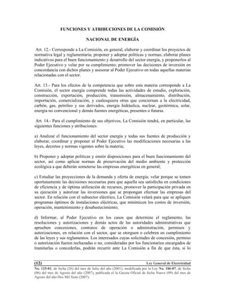 Ley General de Electricidad
No. 125-01, de fecha (26) del mes de Julio del año (2001), modificada por la Ley No. 186-07, de fecha
(06) del mes de Agosto del año (2007), publicada el la Gaceta Oficial de fecha Nueve (09) del mes de
Agosto del año Dos Mil Siete (2007).
(12)
FUNCIONES Y ATRIBUCIONES DE LA COMISIÓN
NACIONAL DE ENERGÍA
Art. 12.- Corresponde a La Comisión, en general, elaborar y coordinar los proyectos de
normativa legal y reglamentaria; proponer y adoptar políticas y normas; elaborar planes
indicativos para el buen funcionamiento y desarrollo del sector energía, y proponerlos al
Poder Ejecutivo y velar por su cumplimiento; promover las decisiones de inversión en
concordancia con dichos planes y asesorar al Poder Ejecutivo en todas aquellas materias
relacionadas con el sector.
Art. 13.- Para los efectos de la competencia que sobre esta materia corresponde a La
Comisión, el sector energía comprende todas las actividades de estudio, exploración,
construcción, exportación, producción, transmisión, almacenamiento, distribución,
importación, comercialización, y cualesquiera otras que conciernan a la electricidad,
carbón, gas, petróleo y sus derivados, energía hidráulica, nuclear, geotérmica, solar,
energía no convencional y demás fuentes energéticas, presentes o futuras.
Art. 14.- Para el cumplimiento de sus objetivos, La Comisión tendrá, en particular, las
siguientes funciones y atribuciones:
a) Analizar el funcionamiento del sector energía y todas sus fuentes de producción y
elaborar, coordinar y proponer al Poder Ejecutivo las modificaciones necesarias a las
leyes, decretos y normas vigentes sobre la materia;
b) Proponer y adoptar políticas y emitir disposiciones para el buen funcionamiento del
sector, así como aplicar normas de preservación del medio ambiente y protección
ecológica a que deberán someterse las empresas energéticas en general;
c) Estudiar las proyecciones de la demanda y oferta de energía; velar porque se tomen
oportunamente las decisiones necesarias para que aquella sea satisfecha en condiciones
de eficiencia y de óptima utilización de recursos, promover la participación privada en
su ejecución y autorizar las inversiones que se propongan efectuar las empresas del
sector. En relación con el subsector eléctrico, La Comisión velará para que se apliquen
programas óptimos de instalaciones eléctricas, que minimicen los costos de inversión,
operación, mantenimiento y desabastecimiento;
d) Informar, al Poder Ejecutivo en los casos que determine el reglamento, las
resoluciones y autorizaciones y demás actos de las autoridades administrativas que
aprueben concesiones, contratos de operación o administración, permisos y
autorizaciones, en relación con el sector, que se otorguen o celebren en cumplimiento
de las leyes y sus reglamentos. Los interesados cuyas solicitudes de concesión, permiso
o autorización fueren rechazadas o no, consideradas por los funcionarios encargados de
tramitarlas o concederlas, podrán recurrir ante La Comisión a fin de que ésta, si lo
 