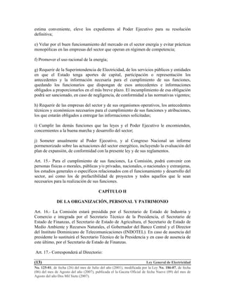 Ley General de Electricidad
No. 125-01, de fecha (26) del mes de Julio del año (2001), modificada por la Ley No. 186-07, de fecha
(06) del mes de Agosto del año (2007), publicada el la Gaceta Oficial de fecha Nueve (09) del mes de
Agosto del año Dos Mil Siete (2007).
(13)
estima conveniente, eleve los expedientes al Poder Ejecutivo para su resolución
definitiva;
e) Velar por el buen funcionamiento del mercado en el sector energía y evitar prácticas
monopólicas en las empresas del sector que operan en régimen de competencia;
f) Promover el uso racional de la energía;
g) Requerir de la Superintendencia de Electricidad, de los servicios públicos y entidades
en que el Estado tenga aportes de capital, participación o representación los
antecedentes y la información necesaria para el cumplimiento de sus funciones,
quedando los funcionarios que dispongan de esos antecedentes e informaciones
obligados a proporcionarlos en el más breve plazo. El incumplimiento de esa obligación
podrá ser sancionado, en caso de negligencia, de conformidad a las normativas vigentes;
h) Requerir de las empresas del sector y de sus organismos operativos, los antecedentes
técnicos y económicos necesarios para el cumplimiento de sus funciones y atribuciones,
los que estarán obligados a entregar las informaciones solicitadas;
i) Cumplir las demás funciones que las leyes y el Poder Ejecutivo le encomienden,
concernientes a la buena marcha y desarrollo del sector;
j) Someter anualmente al Poder Ejecutivo, y al Congreso Nacional un informe
pormenorizado sobre las actuaciones del sector energético, incluyendo la evaluación del
plan de expansión, de conformidad con la presente ley y de sus reglamentos.
Art. 15.- Para el cumplimiento de sus funciones, La Comisión, podrá convenir con
personas físicas o morales, públicas y/o privadas, nacionales, o nacionales y extranjeras,
los estudios generales o específicos relacionados con el funcionamiento y desarrollo del
sector, así como los de prefactibilidad de proyectos y todos aquellos que le sean
necesarios para la realización de sus funciones.
CAPÍTULO II
DE LA ORGANIZACIÓN, PERSONAL Y PATRIMONIO
Art. 16.- La Comisión estará presidida por el Secretario de Estado de Industria y
Comercio e integrada por el Secretario Técnico de la Presidencia, el Secretario de
Estado de Finanzas, el Secretario de Estado de Agricultura, el Secretario de Estado de
Medio Ambiente y Recursos Naturales, el Gobernador del Banco Central y el Director
del Instituto Dominicano de Telecomunicaciones (INDOTEL). En caso de ausencia del
presidente lo sustituirá el Secretario Técnico de la Presidencia y en caso de ausencia de
este último, por el Secretario de Estado de Finanzas.
Art. 17.- Corresponderá al Directorio:
 