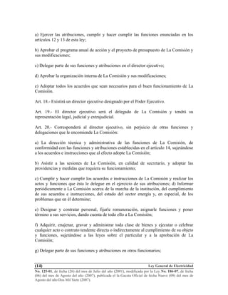 Ley General de Electricidad
No. 125-01, de fecha (26) del mes de Julio del año (2001), modificada por la Ley No. 186-07, de fecha
(06) del mes de Agosto del año (2007), publicada el la Gaceta Oficial de fecha Nueve (09) del mes de
Agosto del año Dos Mil Siete (2007).
(14)
a) Ejercer las atribuciones, cumplir y hacer cumplir las funciones enunciadas en los
artículos 12 y 13 de esta ley;
b) Aprobar el programa anual de acción y el proyecto de presupuesto de La Comisión y
sus modificaciones;
c) Delegar parte de sus funciones y atribuciones en el director ejecutivo;
d) Aprobar la organización interna de La Comisión y sus modificaciones;
e) Adoptar todos los acuerdos que sean necesarios para el buen funcionamiento de La
Comisión.
Art. 18.- Existirá un director ejecutivo designado por el Poder Ejecutivo.
Art. 19.- El director ejecutivo será el delegado de La Comisión y tendrá su
representación legal, judicial y extrajudicial.
Art. 20.- Corresponderá al director ejecutivo, sin perjuicio de otras funciones y
delegaciones que le encomiende La Comisión:
a) La dirección técnica y administrativa de las funciones de La Comisión, de
conformidad con las funciones y atribuciones establecidas en el artículo 14, sujetándose
a los acuerdos e instrucciones que al efecto adopte La Comisión;
b) Asistir a las sesiones de La Comisión, en calidad de secretario, y adoptar las
providencias y medidas que requiera su funcionamiento;
c) Cumplir y hacer cumplir los acuerdos e instrucciones de La Comisión y realizar los
actos y funciones que ésta le delegue en el ejercicio de sus atribuciones; d) Informar
periódicamente a La Comisión acerca de la marcha de la institución, del cumplimiento
de sus acuerdos e instrucciones, del estado del sector energía y, en especial, de los
problemas que en él determine;
e) Designar y contratar personal, fijarle remuneración, asignarle funciones y poner
término a sus servicios, dando cuenta de todo ello a La Comisión;
f) Adquirir, enajenar, gravar y administrar toda clase de bienes y ejecutar o celebrar
cualquier acto o contrato tendente directa o indirectamente al cumplimiento de su objeto
y funciones, sujetándose a las leyes sobre el particular y a la aprobación de La
Comisión;
g) Delegar parte de sus funciones y atribuciones en otros funcionarios;
 