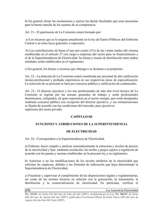Ley General de Electricidad
No. 125-01, de fecha (26) del mes de Julio del año (2001), modificada por la Ley No. 186-07, de fecha
(06) del mes de Agosto del año (2007), publicada el la Gaceta Oficial de fecha Nueve (09) del mes de
Agosto del año Dos Mil Siete (2007).
(15)
h) En general, dictar las resoluciones y ejercer las demás facultades que sean necesarias
para la buena marcha de los asuntos de su competencia.
Art. 21.- El patrimonio de La Comisión estará formado por:
a) Los recursos que se le asignen anualmente en la ley de Gastos Públicos del Gobierno
Central o en otras leyes generales o especiales;
b) Las contribuciones de hasta el uno por ciento (1%) de las ventas totales del sistema
establecidas en el artículo 37 con cargo a empresas del sector para su financiamiento y
el de la Superintendencia de Electricidad. Su forma y monto de distribución entre ambas
entidades serán establecidos en el reglamento;
c) En general, los bienes o recursos que obtenga o se destinen a su propósito.
Art. 22.- La dotación de La Comisión estará constituida por personal de alta calificación
técnica-profesional y probada experiencia en sus respectivas áreas de especialización.
La selección de su personal se hará por concurso público y calificación de credenciales.
Art. 23.- El director ejecutivo y los tres profesionales de más alto nivel técnico de La
Comisión se regirán por las normas generales de trabajo y serán profesionales
dominicanos, colegiados, de gran experiencia en el sector energía, que serán designados
mediante concurso público con excepción del director ejecutivo, y sus remuneraciones
se fijarán de acuerdo con las condiciones del mercado, para ejecutivos
superiores del sector privado.
CAPÍTULO III
FUNCIONES Y ATRIBUCIONES DE LA SUPERINTENDENCIA
DE ELECTRICIDAD
Art. 24.- Corresponderá a la Superintendencia de Electricidad:
a) Elaborar, hacer cumplir y analizar sistemáticamente la estructura y niveles de precios
de la electricidad y fijar, mediante resolución, las tarifas y peajes sujetos a regulación de
acuerdo con las pautas y normas establecidas en la presente ley y su reglamento;
b) Autorizar o no las modificaciones de los niveles tarifarios de la electricidad que
soliciten las empresas, debidas a las fórmulas de indexación que haya determinado la
Superintendencia de Electricidad;
c) Fiscalizar y supervisar el cumplimiento de las disposiciones legales y reglamentarias,
así como de las normas técnicas en relación con la generación, la transmisión, la
distribución y la comercialización de electricidad. En particular, verificar el
 