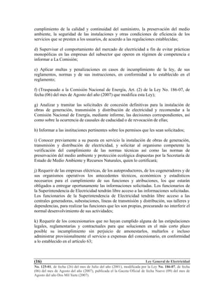 Ley General de Electricidad
No. 125-01, de fecha (26) del mes de Julio del año (2001), modificada por la Ley No. 186-07, de fecha
(06) del mes de Agosto del año (2007), publicada el la Gaceta Oficial de fecha Nueve (09) del mes de
Agosto del año Dos Mil Siete (2007).
(16)
cumplimiento de la calidad y continuidad del suministro, la preservación del medio
ambiente, la seguridad de las instalaciones y otras condiciones de eficiencia de los
servicios que se presten a los usuarios, de acuerdo a las regulaciones establecidas;
d) Supervisar el comportamiento del mercado de electricidad a fin de evitar prácticas
monopólicas en las empresas del subsector que operen en régimen de competencia e
informar a La Comisión;
e) Aplicar multas y penalizaciones en casos de incumplimiento de la ley, de sus
reglamentos, normas y de sus instrucciones, en conformidad a lo establecido en el
reglamento;
f) (Traspasado a la Comisión Nacional de Energía, Art. (2) de la Ley No. 186-07, de
fecha (06) del mes de Agosto del año (2007) que modifica esta Ley);
g) Analizar y tramitar las solicitudes de concesión definitivas para la instalación de
obras de generación, transmisión y distribución de electricidad y recomendar a la
Comisión Nacional de Energía, mediante informe, las decisiones correspondientes, así
como sobre la ocurrencia de causales de caducidad o de revocación de ellas;
h) Informar a las instituciones pertinentes sobre los permisos que les sean solicitados;
i) Conocer previamente a su puesta en servicio la instalación de obras de generación,
transmisión y distribución de electricidad, y solicitar al organismo competente la
verificación del cumplimiento de las normas técnicas así como las normas de
preservación del medio ambiente y protección ecológica dispuestas por la Secretaría de
Estado de Medio Ambiente y Recursos Naturales, quien lo certificará;
j) Requerir de las empresas eléctricas, de los autoproductores, de los cogeneradores y de
sus organismos operativos los antecedentes técnicos, económicos y estadísticos
necesarios para el cumplimiento de sus funciones y atribuciones, los que estarán
obligados a entregar oportunamente las informaciones solicitadas. Los funcionarios de
la Superintendencia de Electricidad tendrán libre acceso a las informaciones solicitadas.
Los funcionarios de la Superintendencia de Electricidad tendrán libre acceso a las
centrales generadoras, subestaciones, líneas de transmisión y distribución, sus talleres y
dependencias, para realizar las funciones que les son propias, procurando no interferir el
normal desenvolvimiento de sus actividades;
k) Requerir de los concesionarios que no hayan cumplido alguna de las estipulaciones
legales, reglamentarias y contractuales para que solucionen en el más corto plazo
posible su incumplimiento sin perjuicio de amonestarlos, multarlos e incluso
administrar provisionalmente el servicio a expensas del concesionario, en conformidad
a lo establecido en el artículo 63;
 