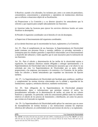 Ley General de Electricidad
No. 125-01, de fecha (26) del mes de Julio del año (2001), modificada por la Ley No. 186-07, de fecha
(06) del mes de Agosto del año (2007), publicada el la Gaceta Oficial de fecha Nueve (09) del mes de
Agosto del año Dos Mil Siete (2007).
(17)
l) Resolver, oyendo a los afectados, los reclamos por, entre o en contra de particulares,
consumidores, concesionarios y propietarios y operadores de instalaciones eléctricas
que se refieran a situaciones objeto de su fiscalización;
m) Proporcionar a La Comisión y a su director ejecutivo los antecedentes que le
soliciten y que requiera para cumplir adecuadamente sus funciones;
n) Autorizar todas las licencias para ejercer los servicios eléctricos locales así como
fiscalizar su desempeño;
ñ) Presidir el organismo coordinador con el derecho al voto de desempate;
o) Supervisar el funcionamiento del organismo coordinador;
p) Las demás funciones que le encomienden las leyes, reglamentos y La Comisión;
Art. 25.- Para el cumplimiento de sus funciones, la Superintendencia de Electricidad
podrá contratar con personas físicas y morales, públicas y/o privadas, nacionales y
extranjeras para los estudios generales o específicos relacionados con el funcionamiento
y desarrollo del subsector y todos aquellos que le sean necesarios para la realización de
sus funciones.
Art. 26.- Para el cálculo y determinación de las tarifas de la electricidad sujetas a
regulación, las empresas eléctricas estarán obligadas a entregar oportunamente a la
Superintendencia de Electricidad toda la información necesaria que a tal efecto le sea
solicitada por ésta. La Superintendencia de Electricidad, por su parte, deberá
proporcionar a las empresas, previamente a la remisión a La Comisión, de las tarifas,
todos los cálculos y demás antecedentes que respaldan sus decisiones de fijación
tarifaria.
Art. 27.- La Superintendencia de Electricidad está facultada para establecer, modificar
y complementar las normas técnicas relacionadas con la calidad y seguridad de las
instalaciones, equipos y artefactos eléctricos, mediante resoluciones.
Art. 28.- Será obligación de la Superintendencia de Electricidad preparar
periódicamente, datos e informaciones que permitan conocer el sector, los
procedimientos utilizados en la determinación de tarifas, así como de sus valores
históricos y esperados. En particular, serán de conocimiento público tanto los informes
relativos al cálculo de los precios de transmisión y distribución, así como los precios
que existan en el mercado no regulado.
Art. 29.- La Superintendencia de Electricidad podrá aplicar las sanciones que en casos
de incumplimiento de normas técnicas y sus instrucciones cometan las empresas
eléctricas del subsector, en conformidad con las previsiones de esta ley y su reglamento.
 