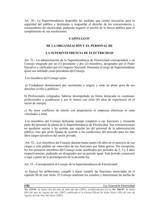 Ley General de Electricidad
No. 125-01, de fecha (26) del mes de Julio del año (2001), modificada por la Ley No. 186-07, de fecha
(06) del mes de Agosto del año (2007), publicada el la Gaceta Oficial de fecha Nueve (09) del mes de
Agosto del año Dos Mil Siete (2007).
(18)
Art. 30.- La Superintendencia dispondrá las medidas que estime necesarias para la
seguridad del público y destinadas a resguardar el derecho de los concesionarios y
consumidores de electricidad, pudiendo requerir el auxilio de la fuerza pública para el
cumplimiento de sus resoluciones.
CAPÍTULO IV
DE LA ORGANIZACIÓN Y EL PERSONAL DE
LA SUPERINTENDENCIA DE ELECTRICIDAD
Art. 31.- La administración de la Superintendencia de Electricidad corresponderá a un
Consejo integrado por un (1) presidente y dos (2) miembros, designados por el Poder
Ejecutivo y ratificados por el Congreso Nacional. Ostentará el cargo de Superintendente
quien sea señalado como presidente del Consejo.
Los miembros del Consejo serán:
a) Ciudadanos dominicanos por nacimiento y origen, y estar en pleno goce de sus
derechos civiles y políticos;
b) Profesionales colegiados, haberse desempeñado en forma destacada en cuestiones
profesionales o académicas y por lo menos con ocho (8) años de experiencia en el
sector de energía;
c) No tener conflictos de interés con propietarios ni empresas eléctricas ni estar
vinculados a éstas.
Los miembros del Consejo dedicarán tiempo completo a sus funciones y formarán
parte del personal de planta de la Superintendencia de Electricidad. Sus remuneraciones
no quedarán sujetas a las normas que regulan las del personal de la administración
pública, sino que serán fijadas de acuerdo a las condiciones del mercado para los más
altos cargos ejecutivos del sector privado.
Art. 32.- Los miembros del Consejo durarán hasta cuatro (4) años en el ejercicio de sus
cargos y sólo podrán ser removidos de sus funciones por faltas graves. Por excepción,
los tres primeros miembros del Consejo serán nombrados por períodos de 2, 3 y 4 años
respectivamente, pudiendo ser designados por un período igual. Este período comenzará
a regir a partir de la promulgación de la presente ley.
Art. 33.- Corresponderá al Consejo de la Superintendencia de Electricidad:
a) Ejercer las atribuciones, cumplir y hacer cumplir las funciones enunciadas en el
capítulo III de este título. El Consejo analizará los estudios y determinará las tarifas de
 