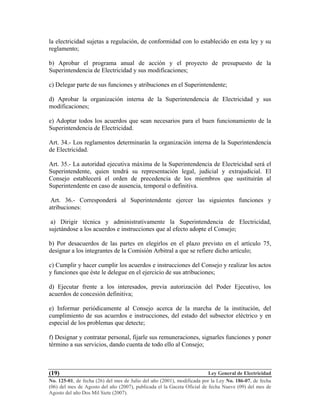 Ley General de Electricidad
No. 125-01, de fecha (26) del mes de Julio del año (2001), modificada por la Ley No. 186-07, de fecha
(06) del mes de Agosto del año (2007), publicada el la Gaceta Oficial de fecha Nueve (09) del mes de
Agosto del año Dos Mil Siete (2007).
(19)
la electricidad sujetas a regulación, de conformidad con lo establecido en esta ley y su
reglamento;
b) Aprobar el programa anual de acción y el proyecto de presupuesto de la
Superintendencia de Electricidad y sus modificaciones;
c) Delegar parte de sus funciones y atribuciones en el Superintendente;
d) Aprobar la organización interna de la Superintendencia de Electricidad y sus
modificaciones;
e) Adoptar todos los acuerdos que sean necesarios para el buen funcionamiento de la
Superintendencia de Electricidad.
Art. 34.- Los reglamentos determinarán la organización interna de la Superintendencia
de Electricidad.
Art. 35.- La autoridad ejecutiva máxima de la Superintendencia de Electricidad será el
Superintendente, quien tendrá su representación legal, judicial y extrajudicial. El
Consejo establecerá el orden de precedencia de los miembros que sustituirán al
Superintendente en caso de ausencia, temporal o definitiva.
Art. 36.- Corresponderá al Superintendente ejercer las siguientes funciones y
atribuciones:
a) Dirigir técnica y administrativamente la Superintendencia de Electricidad,
sujetándose a los acuerdos e instrucciones que al efecto adopte el Consejo;
b) Por desacuerdos de las partes en elegirlos en el plazo previsto en el artículo 75,
designar a los integrantes de la Comisión Arbitral a que se refiere dicho artículo;
c) Cumplir y hacer cumplir los acuerdos e instrucciones del Consejo y realizar los actos
y funciones que éste le delegue en el ejercicio de sus atribuciones;
d) Ejecutar frente a los interesados, previa autorización del Poder Ejecutivo, los
acuerdos de concesión definitiva;
e) Informar periódicamente al Consejo acerca de la marcha de la institución, del
cumplimiento de sus acuerdos e instrucciones, del estado del subsector eléctrico y en
especial de los problemas que detecte;
f) Designar y contratar personal, fijarle sus remuneraciones, signarles funciones y poner
término a sus servicios, dando cuenta de todo ello al Consejo;
 