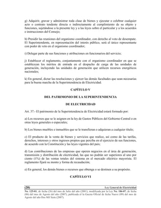 Ley General de Electricidad
No. 125-01, de fecha (26) del mes de Julio del año (2001), modificada por la Ley No. 186-07, de fecha
(06) del mes de Agosto del año (2007), publicada el la Gaceta Oficial de fecha Nueve (09) del mes de
Agosto del año Dos Mil Siete (2007).
(20)
g) Adquirir, gravar y administrar toda clase de bienes y ejecutar o celebrar cualquier
acto o contrato tendente directa o indirectamente al cumplimiento de su objeto y
funciones, sujetándose a la presente ley y a las leyes sobre el particular y a los acuerdos
e instrucciones del Consejo;
h) Presidir las reuniones del organismo coordinador, con derecho al voto de desempate.
El Superintendente, en representación del interés público, será el único representante
con poder de veto en el organismo coordinador;
i) Delegar parte de sus funciones y atribuciones en funcionarios del servicio;
j) Establecer el reglamento, conjuntamente con el organismo coordinador en que se
establezcan los méritos de entrada en el despacho de carga de las unidades de
generación, incluyendo las unidades de generación que utilicen recursos energéticos
nacionales;
k) En general, dictar las resoluciones y ejercer las demás facultades que sean necesarias
para la buena marcha de la Superintendencia de Electricidad.
CAPÍTULO V
DEL PATRIMONIO DE LA SUPERINTENDENCIA
DE ELECTRICIDAD
Art. 37.- El patrimonio de la Superintendencia de Electricidad estará formado por:
a) Los recursos que se le asignen en la ley de Gastos Públicos del Gobierno Central o en
otras leyes generales o especiales;
b) Los bienes muebles e inmuebles que se le transfieran o adquieran a cualquier título;
c) El producto de la venta de bienes y servicios que realice, así como de las tarifas,
derechos, intereses y otros ingresos propios que perciba en el ejercicio de sus funciones,
de acuerdo con la Constitución y las leyes vigentes del país;
d) Las contribuciones de las empresas que operen negocios en el área de generación,
transmisión y distribución de electricidad, las que no podrán ser superiores al uno por
ciento (1%) de las ventas totales del sistema en el mercado eléctrico mayorista. El
reglamento fijará su monto y forma de recaudación;
e) En general, los demás bienes o recursos que obtenga o se destinen a su propósito.
CAPÍTULO VI
 