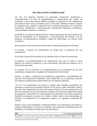 Ley General de Electricidad
No. 125-01, de fecha (26) del mes de Julio del año (2001), modificada por la Ley No. 186-07, de fecha
(06) del mes de Agosto del año (2007), publicada el la Gaceta Oficial de fecha Nueve (09) del mes de
Agosto del año Dos Mil Siete (2007).
(21)
DEL ORGANISMO COORDINADOR
Art. 38.- Las empresas eléctricas de generación, transmisión, distribución y
comercialización, así como los autoproductores y cogeneradores que venden sus
excedentes a través del sistema, deberán coordinar la operación de sus instalaciones
para rendir el mejor servicio al mínimo costo. A tales fines, deberán constituir e integrar
un organismo que coordine la operación de las centrales generadoras, los sistemas de
transmisión, distribución y comercialización, denominado Organismo Coordinador,
cuyas principales funciones se contraen a:
a) Planificar y coordinar la operación de las centrales generadoras de electricidad, de las
líneas de transmisión, de la distribución y comercialización del Sistema a fin de
garantizar un abastecimiento confiable y seguro de electricidad a un mínimo costo
económico;
b) Garantizar la venta de la potencia firme de las unidades generadoras del Sistema;
c) Calcular y valorizar las transferencias de energía que se produzcan por esta
coordinación;
d) Facilitar el ejercicio del derecho de servidumbre sobre las líneas de transmisión;
e) Entregar a La Superintendencia las informaciones que ésta le solicite y hacer
públicos sus cálculos, estadísticas y otros antecedentes relevantes del subsector en el
sistema interconectado;
f) Cooperar con La Comisión y La Superintendencia en la promoción de una sana
competencia, transparencia y equidad en el mercado de la electricidad;
Párrafo.- La forma y condiciones de constitución, organización y procedimientos de
operación del Organismo Coordinador, serán establecidas en el reglamento, conocida
previamente la opinión de los representantes de las empresas eléctricas.
Art. 39.- Las transferencias de potencia y energía entre entidades generadoras que
coordinan su operación de acuerdo al artículo 38 de esta ley serán valorizadas, sobre la
base del costo marginal de corto plazo del sistema eléctrico. El costo marginal de corto
plazo de la energía será el costo marginal resultante de la operación óptima del sistema
de generación y transmisión. El costo marginal de la potencia será el costo marginal de
desarrollo de potencia de punta en el sistema. Ambos valores serán determinados de
acuerdo a lo establecido en el reglamento, respecto a la operación coordinada del
sistema.
Párrafo.- Estos costos marginales se aplicarán también a las transferencias de potencia y
energía a distribuidoras y usuarios no regulados, que resulten de la diferencia entre sus
demandas y los contratos de largo plazo con generadores.
 