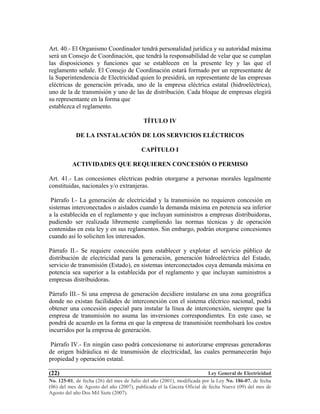 Ley General de Electricidad
No. 125-01, de fecha (26) del mes de Julio del año (2001), modificada por la Ley No. 186-07, de fecha
(06) del mes de Agosto del año (2007), publicada el la Gaceta Oficial de fecha Nueve (09) del mes de
Agosto del año Dos Mil Siete (2007).
(22)
Art. 40.- El Organismo Coordinador tendrá personalidad jurídica y su autoridad máxima
será un Consejo de Coordinación, que tendrá la responsabilidad de velar que se cumplan
las disposiciones y funciones que se establecen en la presente ley y las que el
reglamento señale. El Consejo de Coordinación estará formado por un representante de
la Superintendencia de Electricidad quien lo presidirá, un representante de las empresas
eléctricas de generación privada, uno de la empresa eléctrica estatal (hidroeléctrica),
uno de la de transmisión y uno de las de distribución. Cada bloque de empresas elegirá
su representante en la forma que
establezca el reglamento.
TÍTULO IV
DE LA INSTALACIÓN DE LOS SERVICIOS ELÉCTRICOS
CAPÍTULO I
ACTIVIDADES QUE REQUIEREN CONCESIÓN O PERMISO
Art. 41.- Las concesiones eléctricas podrán otorgarse a personas morales legalmente
constituidas, nacionales y/o extranjeras.
Párrafo I.- La generación de electricidad y la transmisión no requieren concesión en
sistemas interconectados o aislados cuando la demanda máxima en potencia sea inferior
a la establecida en el reglamento y que incluyan suministros a empresas distribuidoras,
pudiendo ser realizada libremente cumpliendo las normas técnicas y de operación
contenidas en esta ley y en sus reglamentos. Sin embargo, podrán otorgarse concesiones
cuando así lo soliciten los interesados.
Párrafo II.- Se requiere concesión para establecer y explotar el servicio público de
distribución de electricidad para la generación, generación hidroeléctrica del Estado,
servicio de transmisión (Estado), en sistemas interconectados cuya demanda máxima en
potencia sea superior a la establecida por el reglamento y que incluyan suministros a
empresas distribuidoras.
Párrafo III.- Si una empresa de generación decidiere instalarse en una zona geográfica
donde no existan facilidades de interconexión con el sistema eléctrico nacional, podrá
obtener una concesión especial para instalar la línea de interconexión, siempre que la
empresa de transmisión no asuma las inversiones correspondientes. En este caso, se
pondrá de acuerdo en la forma en que la empresa de transmisión reembolsará los costos
incurridos por la empresa de generación.
Párrafo IV.- En ningún caso podrá concesionarse ni autorizarse empresas generadoras
de origen hidráulica ni de transmisión de electricidad, las cuales permanecerán bajo
propiedad y operación estatal.
 