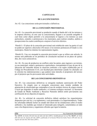 Ley General de Electricidad
No. 125-01, de fecha (26) del mes de Julio del año (2001), modificada por la Ley No. 186-07, de fecha
(06) del mes de Agosto del año (2007), publicada el la Gaceta Oficial de fecha Nueve (09) del mes de
Agosto del año Dos Mil Siete (2007).
(23)
CAPITULO II
DE LAS CONCESIONES
Art. 42.- Las concesiones serán provisionales o definitivas.
DE LA CONCESIÓN PROVISIONAL
Art. 43.- La concesión provisional se producirá cuando el dueño del o de los terrenos y
la empresa eléctrica, en este caso la concesionaria, lleguen a un acuerdo amigable el
cual tiene como objeto permitir a la concesionaria el ingreso a los terrenos ya sean
particulares, estatales o pertenezcan a los municipios, para realizar estudios, análisis o
prospecciones los cuales contribuyen a mejorar el servicio eléctrico.
Párrafo I.- El plazo de la concesión provisional será establecido entre las partes el cual
no podrá ser superior a dieciocho (18) meses si los terrenos pertenecen al Estado o a los
municipios. Harán los trámites los representantes legales.
Párrafo II.- Una vez otorgada la concesión provisional a que se refiere este artículo, la
misma será publicada en un periódico de circulación nacional en un plazo de quince
días, dos veces consecutivas.
Art. 44.- En caso de producirse un conflicto entre las partes, para ingresar a un terreno,
ya sea municipal, estatal o pertenezca a particulares, corresponderá al juez de paz de la
ubicación del inmueble dirimir la situación conforme a las reglas establecidas por el
Código de Procedimiento Civil, con facultad para determinar cuando los afectados así
lo soliciten las indemnizaciones a que pudiere tener derecho el propietario del terreno
por el perjuicio que les provocaren tales actividades.
DE LAS CONCESIONES DEFINITIVAS
Art. 45.- Las concesiones definitivas se otorgarán mediante autorización del Poder
Ejecutivo. En ningún caso se otorgarán concesiones para instalar unidades de
generación de electricidad que contemplen el uso de residuos tóxicos de origen externo
o local que degraden el medio ambiente y el sistema ecológico nacional. La Secretaría
de Estado de Medio Ambiente y Recursos Naturales deberá emitir previamente una
certificación de no objeción al respecto.
Art. 46.- La solicitud de concesión definitiva deberá satisfacer los requerimientos
dispuestos por esta ley y su reglamento y será presentada a La Superintendencia. Todas
las solicitudes deberán incluir un estudio del efecto de las instalaciones sobre el medio
ambiente y las medidas que tomará el interesado para mitigarlo, sometiéndose en todo
caso a las disposiciones y organismos oficiales que rigen la materia.
 